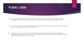 Public cible
 Ces cycles de formation seront destinés aux enseignants et formateurs CISP qui souhaitent
développer une formation en ligne dans un espace de cours en ligne (plateforme LMS)
 Ils sont accessibles à tous les utilisateurs, des experts en technologies aux personnes débutantes
(avec un minima de prérequis techniques )
 Visant une production concrète et utilisable en contexte, ils nécessitent une expérience
d'enseignement ou de formation ainsi qu'un projet préalable de mise en ligne d'une formation
dont le futur participant est en charge
5
 