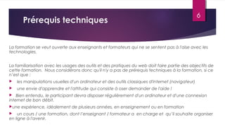 Prérequis techniques
La formation se veut ouverte aux enseignants et formateurs qui ne se sentent pas à l'aise avec les
technologies.
La familiarisation avec les usages des outils et des pratiques du web doit faire partie des objectifs de
cette formation. Nous considérons donc qu'il n'y a pas de prérequis techniques à la formation, si ce
n’est que :
    les manipulations usuelles d'un ordinateur et des outils classiques d'Internet (navigateur)
    une envie d'apprendre et l'attitude qui consiste à oser demander de l'aide !
 Bien entendu, le participant devra disposer régulièrement d'un ordinateur et d'une connexion
internet de bon débit.
une expérience, idéalement de plusieurs années, en enseignement ou en formation
    un cours / une formation, dont l’enseignant / formateur a en charge et qu’il souhaite organiser
en ligne à l'avenir.
6
 
