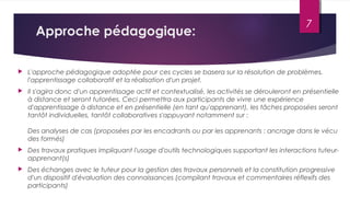 Approche pédagogique:
 L'approche pédagogique adoptée pour ces cycles se basera sur la résolution de problèmes,
l'apprentissage collaboratif et la réalisation d'un projet.
 Il s'agira donc d'un apprentissage actif et contextualisé, les activités se dérouleront en présentielle
à distance et seront tutorées. Ceci permettra aux participants de vivre une expérience
d'apprentissage à distance et en présentielle (en tant qu'apprenant), les tâches proposées seront
tantôt individuelles, tantôt collaboratives s'appuyant notamment sur :
Des analyses de cas (proposées par les encadrants ou par les apprenants : ancrage dans le vécu
des formés)
 Des travaux pratiques impliquant l'usage d'outils technologiques supportant les interactions tuteur-
apprenant(s)
 Des échanges avec le tuteur pour la gestion des travaux personnels et la constitution progressive
d'un dispositif d'évaluation des connaissances (compilant travaux et commentaires réflexifs des
participants)
7
 
