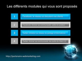 Les différents modules qui vous sont proposés

       1        Facebook, le réseau où discutent vos clients



       2        Facebook, Animer sa communauté, veille et curation



       3        Twitter, Initiation au réseau du partage d’informations



       4        Twitter, Animer sa communauté, les outils du Web 2,0




http://partenaire-webmarketing.com
 