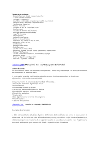 Contenu de la formation :
- Computer Forensics dans le monde d’aujourd’hui
- La loi et Computer Forensics
- Processus d’investigation
- Sécurité des systèmes (les temps de réponses liés à un incident)
- Pré-requis liés au Laboratoire Computer Forensics
- Files System et Disque Dur
- Windows Forensics
- Processus de boot de Linux et Macintosh
- Linux Forensics
- Acquisition de données et duplications
- Récupérer des informations effacées
- Image File Forensics
- Stéganographie
- Computer Tools Forensic
- Hacker un réseau Wireless
- Applications pour cracker un mot de passe
- Analyse des fichiers de logs
- Linux Hacking
- Analyse du trafic réseau
- Router Forensics
- Enquêter sur une attaque Web
- Analyse des emails et enquêter sur des malversations sur les emails
- Mobile et PDA Forensics
- Enquêter sur les infractions sur les Trademark et Copyright
- Analyse des reports
- Devenir un Expert reconnut par la loi
- Action liée a l’agrément Forensics
Formation CISSP : Management de la sécurité du système d’information
Contenu du cours :
Une découverte des thèmes, des domaines et rubriques de la Common Body of Knowledge. Une révision en profondeur
des fondamentaux de la sécurité des SI.
Le contenu a été remanié et mis à jour pour refléter les dernières évolutions des questions de sécurité, des
préoccupations et des contre-mesures actuelles.
Nous parcourrons les 10 domaines du Common Body of Knowledge :
1. Sécurité des informations et gestion des risques
2. Contrôle d’accès
3. Architecture et modèles de sécurité
4. Sécurité des télécommunications et des réseaux
5. Continuité des opérations et plan de reprise
6. Sécurité des applications
7. Cryptographie
8. Lois, réglementations, conformité et investigations
9. Sécurité physique
10. Sécurité des opérations
Formation CISA : Auditeur du système d’information
Description de la formation
Le CISA est la certification d’Audit des Systèmes d’Information. Cette certification est connue et reconnue dans le
monde entier. Elle sanctionne à la fois la réussite à l’examen du CISA (200 questions à choix multiple en 4 heures) et la
validation de cinq années d’expérience. Il est cependant possible de passer l’examen avant les 5 ans d’expérience. Le
certificat est alors décerné après validation des années d’expérience ou des équivalences.
 