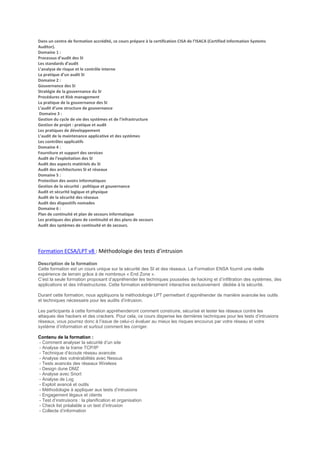 Dans un centre de formation accrédité, ce cours prépare à la certification CISA de l’ISACA (Certified Information Systems
Auditor).
Domaine 1 :
Processus d’audit des SI
Les standards d’audit
L’analyse de risque et le contrôle interne
La pratique d’un audit SI
Domaine 2 :
Gouvernance des SI
Stratégie de la gouvernance du SI
Procédures et Risk management
La pratique de la gouvernance des SI
L’audit d’une structure de gouvernance
Domaine 3 :
Gestion du cycle de vie des systèmes et de l’infrastructure
Gestion de projet : pratique et audit
Les pratiques de développement
L’audit de la maintenance applicative et des systèmes
Les contrôles applicatifs
Domaine 4 :
Fourniture et support des services
Audit de l’exploitation des SI
Audit des aspects matériels du SI
Audit des architectures SI et réseaux
Domaine 5 :
Protection des avoirs informatiques
Gestion de la sécurité : politique et gouvernance
Audit et sécurité logique et physique
Audit de la sécurité des réseaux
Audit des dispositifs nomades
Domaine 6 :
Plan de continuité et plan de secours informatique
Les pratiques des plans de continuité et des plans de secours
Audit des systèmes de continuité et de secours.
Formation ECSA/LPT v8 : Méthodologie des tests d’intrusion
Description de la formation
Cette formation est un cours unique sur la sécurité des SI et des réseaux. La Formation ENSA fournit une réelle
expérience de terrain grâce à de nombreux « End Zone ».
C’est la seule formation proposant d’appréhender les techniques poussées de hacking et d’infiltration des systèmes, des
applications et des infrastructures. Cette formation extrêmement interactive exclusivement dédiée à la sécurité.
Durant cette formation, nous appliquons la méthodologie LPT permettant d’appréhender de manière avancée les outils
et techniques nécessaire pour les audits d’intrusion.
Les participants à cette formation appréhenderont comment construire, sécurisé et tester les réseaux contre les
attaques des hackers et des crackers. Pour cela, ce cours dispense les dernières techniques pour les tests d’intrusions
réseaux, vous pourrez donc à l’issue de celui-ci évaluer au mieux les risques encourus par votre réseau et votre
système d’information et surtout comment les corriger.
Contenu de la formation :
- Comment analyser la sécurité d’un site
- Analyse de la trame TCP/IP
- Technique d’écoute réseau avancée
- Analyse des vulnérabilités avec Nessus
- Tests avancés des réseaux Wireless
- Design dune DMZ
- Analyse avec Snort
- Analyse de Log
- Exploit avancé et outils
- Méthodologie à appliquer aux tests d’intrusions
- Engagement légaux et clients
- Test d’instruisons : la planification et organisation
- Check list préalable a un test d’intrusion
- Collecte d’information
 