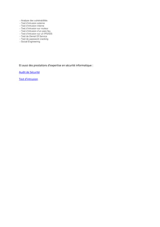 - Analyse des vulnérabilités
- Test d’intrusion externe
- Test d’intrusion interne
- Test d’intrusion sur routeur
- Test d’intrusion d’un pare feu
- Test d’intrusion sur un IPS/IDS
- Test de Denial Of Service
- Test de password cracking
- Social Engineering
Et aussi des prestations d’expertise en sécurité informatique :
Audit de Sécurité
Test d’intrusion
 