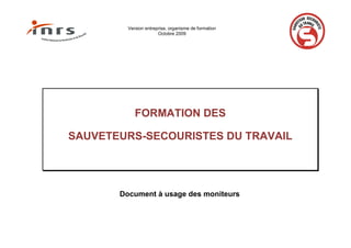 Version entreprise, organisme de formation
Octobre 2009
FORMATION DES
SAUVETEURS-SECOURISTES DU TRAVAIL
Document à usage des moniteurs
 