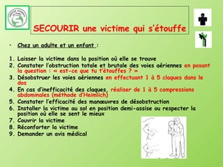 SECOURIR une victime qui s’étouffe
•   Chez un adulte et un enfant :

1. Laisser la victime dans la position où elle se trouve
2. Constater l’obstruction totale et brutale des voies aériennes en posant
   la question : « est-ce que tu t’étouffes ? »
3. Désobstruer les voies aériennes en effectuant 1 à 5 claques dans le
   dos
4. En cas d’inefficacité des claques, réaliser de 1 à 5 compressions
   abdominales (méthode d’Heimlich)
5. Constater l’efficacité des manœuvres de désobstruction
6. Installer la victime au sol en position demi-assise ou respecter la
   position où elle se sent le mieux
7. Couvrir la victime
8. Réconforter la victime
9. Demander un avis médical
 