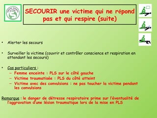 SECOURIR une victime qui ne répond
                 pas et qui respire (suite)


•   Alerter les secours

•   Surveiller la victime (couvrir et contrôler conscience et respiration en
    attendant les secours)

•   Cas particuliers :
     – Femme enceinte : PLS sur le côté gauche
     – Victime traumatisée : PLS du côté atteint
     – Victime avec des convulsions : ne pas toucher la victime pendant
        les convulsions

Remarque : le danger de détresse respiratoire prime sur l’éventualité de
  l’aggravation d’une lésion traumatique lors de la mise en PLS
 