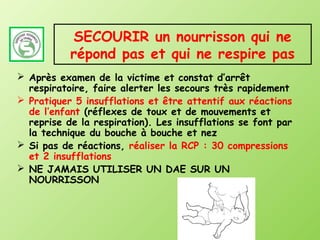 SECOURIR un nourrisson qui ne
           répond pas et qui ne respire pas
 Après examen de la victime et constat d’arrêt
  respiratoire, faire alerter les secours très rapidement
 Pratiquer 5 insufflations et être attentif aux réactions
  de l’enfant (réflexes de toux et de mouvements et
  reprise de la respiration). Les insufflations se font par
  la technique du bouche à bouche et nez
 Si pas de réactions, réaliser la RCP : 30 compressions
  et 2 insufflations
 NE JAMAIS UTILISER UN DAE SUR UN
  NOURRISSON
 