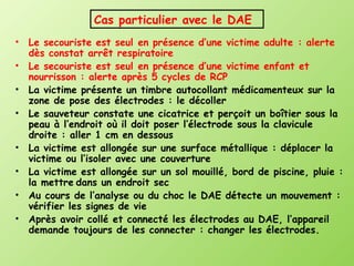 Cas particulier avec le DAE
•   Le secouriste est seul en présence d’une victime adulte : alerte
    dès constat arrêt respiratoire
•   Le secouriste est seul en présence d’une victime enfant et
    nourrisson : alerte après 5 cycles de RCP
•   La victime présente un timbre autocollant médicamenteux sur la
    zone de pose des électrodes : le décoller
•   Le sauveteur constate une cicatrice et perçoit un boîtier sous la
    peau à l’endroit où il doit poser l’électrode sous la clavicule
    droite : aller 1 cm en dessous
•   La victime est allongée sur une surface métallique : déplacer la
    victime ou l’isoler avec une couverture
•   La victime est allongée sur un sol mouillé, bord de piscine, pluie :
    la mettre dans un endroit sec
•   Au cours de l’analyse ou du choc le DAE détecte un mouvement :
    vérifier les signes de vie
•   Après avoir collé et connecté les électrodes au DAE, l’appareil
    demande toujours de les connecter : changer les électrodes.
 