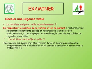 EXAMINER

    Déceler une urgence vitale
•   La victime saigne-t-elle abondamment ?
En respectant la position de la victime et en lui parlant : rechercher les
   saignements abondants cachés en regardant la victime et son
   environnement, si besoin palper les membres, le cou. Ne pas oublier de
   regarder les oreilles.
•     La victime s’étouffe-t-elle ?
Rechercher les signes d’un étouffement total et brutal en repérant le
   comportement de la victime et en lui posant la question « est-ce que tu
   t’étouffes ? »
 