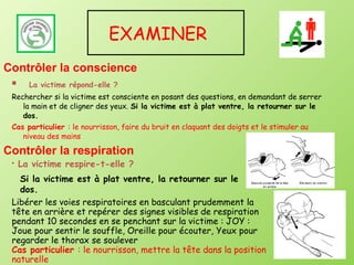 EXAMINER
Contrôler la conscience
      La victime répond-elle ?
 Rechercher si la victime est consciente en posant des questions, en demandant de serrer
    la main et de cligner des yeux. Si la victime est à plat ventre, la retourner sur le
    dos.
 Cas particulier : le nourrisson, faire du bruit en claquant des doigts et le stimuler au
    niveau des mains

Contrôler la respiration
    La victime respire-t-elle ?
   Si la victime est à plat ventre, la retourner sur le
   dos.
 Libérer les voies respiratoires en basculant prudemment la
 tête en arrière et repérer des signes visibles de respiration
 pendant 10 secondes en se penchant sur la victime : JOY :
 Joue pour sentir le souffle, Oreille pour écouter, Yeux pour
 regarder le thorax se soulever
 Cas particulier : le nourrisson, mettre la tête dans la position
 naturelle
 