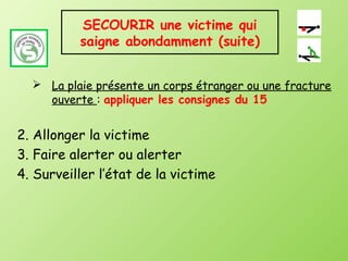 SECOURIR une victime qui
          saigne abondamment (suite)


   La plaie présente un corps étranger ou une fracture
    ouverte : appliquer les consignes du 15


2. Allonger la victime
3. Faire alerter ou alerter
4. Surveiller l’état de la victime
 
