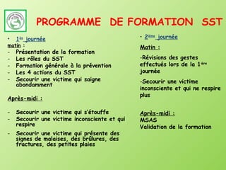 PROGRAMME DE FORMATION SST
•   1ière journée                              • 2ième journée
matin :                                        Matin :
-   Présentation de la formation
-   Les rôles du SST                           -Révisions des gestes
-   Formation générale à la prévention         effectués lors de la 1ière
-   Les 4 actions du SST                       journée
-   Secourir une victime qui saigne            -Secourir une victime
    abondamment
                                               inconsciente et qui ne respire
                                               plus
Après-midi :

-   Secourir une victime qui s’étouffe         Après-midi :
-   Secourir une victime inconsciente et qui   MSAS
    respire                                    Validation de la formation
-   Secourir une victime qui présente des
    signes de malaises, des brûlures, des
    fractures, des petites plaies
 