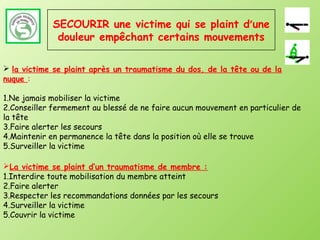 SECOURIR une victime qui se plaint d’une
              douleur empêchant certains mouvements

 la victime se plaint après un traumatisme du dos, de la tête ou de la
nuque :

1.Ne jamais mobiliser la victime
2.Conseiller fermement au blessé de ne faire aucun mouvement en particulier de
la tête
3.Faire alerter les secours
4.Maintenir en permanence la tête dans la position où elle se trouve
5.Surveiller la victime

La victime se plaint d’un traumatisme de membre :
1.Interdire toute mobilisation du membre atteint
2.Faire alerter
3.Respecter les recommandations données par les secours
4.Surveiller la victime
5.Couvrir la victime
 