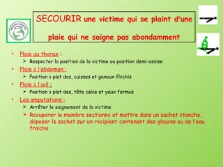 SECOURIR une victime qui se plaint d’une

                 plaie qui ne saigne pas abondamment

•   Plaie au thorax :
      Respecter la position de la victime ou position demi-assise
•   Plaie à l’abdomen :
      Position à plat dos, cuisses et genoux fléchis
•   Plaie à l’œil :
      Position à plat dos, tête calée et yeux fermés
•   Les amputations :
      Arrêter le saignement de la victime
      Récupérer le membre sectionné et mettre dans un sachet étanche,
       déposer le sachet sur un récipient contenant des glaçons ou de l’eau
       fraîche
 