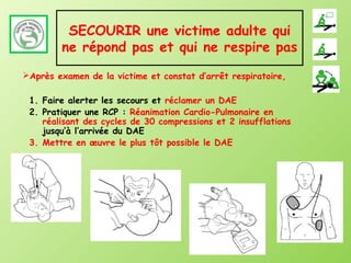 SECOURIR une victime adulte qui
        ne répond pas et qui ne respire pas
Après examen de la victime et constat d’arrêt respiratoire,

 1. Faire alerter les secours et réclamer un DAE
 2. Pratiquer une RCP : Réanimation Cardio-Pulmonaire en
    réalisant des cycles de 30 compressions et 2 insufflations
    jusqu’à l’arrivée du DAE
 3. Mettre en œuvre le plus tôt possible le DAE
 