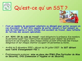 Qu’est-ce qu’ un SST ?


•   C’est un membre du personnel volontaire ou désigné pour porter secours en
    cas d’accident. Il doit être capable de porter secours à tout moment au
    sein de l’entreprise à toute victime d’un accident du travail, dans l’attente
    de l’arrivée des secours spécialisés.

•   Art. R241-39 du code du travail : rend obligatoire la présence d’un membre
    du personnel ayant reçu l’instruction nécessaire pour donner les premiers
    secours en cas d’urgence, dans chaque atelier où sont effectués des travaux
    dangereux et sur chaque chantier occupant 20 personnes au moins…

•   Arrêté du 5 décembre 2002 + décret du 24 juillet 2007 : le SST détient
    aussi l’unité d’enseignement PSC 1

•   Établissements scolaires : mise en place des PPMS (Plan Particulier de Mise
    en Sécurité), CHS (Commission d’ Hygiène et de Sécurité)
 