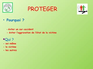 PROTEGER
• Pourquoi ?

    - éviter un sur-accident
    - éviter l’aggravation de l’état de la victime

Qui ?
- soi-même
- la victime
- les autres
 