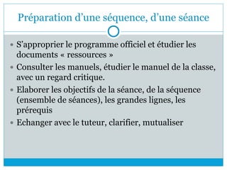 Préparation d’une séquence, d’une séance
 S’approprier le programme officiel et étudier les
documents « ressources »
 Consulter les manuels, étudier le manuel de la classe,
avec un regard critique.
 Elaborer les objectifs de la séance, de la séquence
(ensemble de séances), les grandes lignes, les
prérequis
 Echanger avec le tuteur, clarifier, mutualiser
 