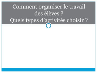Comment organiser le travail
des élèves ?
Quels types d’activités choisir ?
 