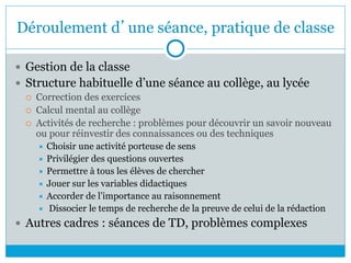 Déroulement d’une séance, pratique de classe
 Gestion de la classe
 Structure habituelle d’une séance au collège, au lycée
 Correction des exercices
 Calcul mental au collège
 Activités de recherche : problèmes pour découvrir un savoir nouveau
ou pour réinvestir des connaissances ou des techniques
 Choisir une activité porteuse de sens
 Privilégier des questions ouvertes
 Permettre à tous les élèves de chercher
 Jouer sur les variables didactiques
 Accorder de l’importance au raisonnement
 Dissocier le temps de recherche de la preuve de celui de la rédaction
 Autres cadres : séances de TD, problèmes complexes
 