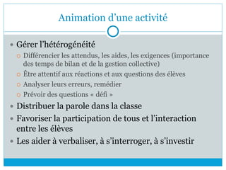 Animation d’une activité
 Gérer l’hétérogénéité
 Différencier les attendus, les aides, les exigences (importance
des temps de bilan et de la gestion collective)
 Être attentif aux réactions et aux questions des élèves
 Analyser leurs erreurs, remédier
 Prévoir des questions « défi »
 Distribuer la parole dans la classe
 Favoriser la participation de tous et l’interaction
entre les élèves
 Les aider à verbaliser, à s’interroger, à s’investir
 