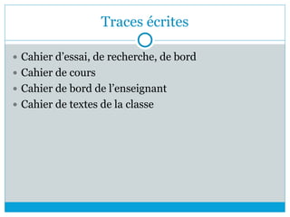 Traces écrites
 Cahier d’essai, de recherche, de bord
 Cahier de cours
 Cahier de bord de l’enseignant
 Cahier de textes de la classe
 