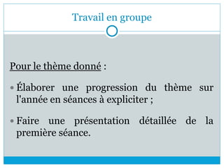 Travail en groupe
Pour le thème donné :
 Élaborer une progression du thème sur
l'année en séances à expliciter ;
 Faire une présentation détaillée de la
première séance.
 