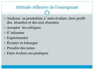 Attitude réflexive de l’enseignant
 Analyser sa prestation, s’auto-évaluer, tirer profit
des réussites et des non réussites
 Accepter les critiques
 S’informer
 Expérimenter
 Écouter et échanger
 Prendre des notes
 Faire évoluer ses pratiques
 