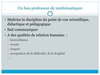 Un bon professeur de mathématiques
 Maîtrise la discipline du point de vue scientifique,
didactique et pédagogique
 Sait communiquer
 A des qualités de relation humaine :
 bienveillance
 écoute
 respect
 acceptation de la difficulté, de la fragilité
 …
 