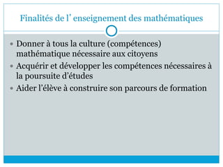 Finalités de l’enseignement des mathématiques
 Donner à tous la culture (compétences)
mathématique nécessaire aux citoyens
 Acquérir et développer les compétences nécessaires à
la poursuite d’études
 Aider l’élève à construire son parcours de formation
 