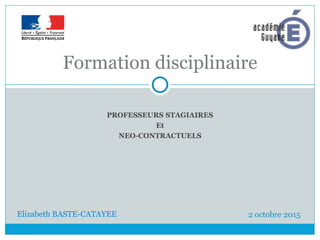 PROFESSEURS STAGIAIRES
Et
NEO-CONTRACTUELS
Formation disciplinaire
2 octobre 2015
Elizabeth BASTE-CATAYEE
 