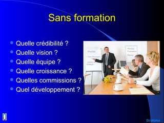 Sans formationSans formation
 Quelle crédibilité ?
 Quelle vision ?
 Quelle équipe ?
 Quelle croissance ?
 Quelles commissions ?
 Quel développement ?
Wor(l)d
Wor(l)d Formation
Starter
Drimimo
- Team Developper
- Libérer sa
Stratégie
 