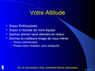 Votre AttitudeVotre Attitude
 Soyez Enthousiaste
 Soyez à l’écoute de votre équipe
 Sachez donner sans attendre en retour
 Donnez la meilleure image de vous même
– Tenue vestimentaire
– Propos clairs, limpides, sans ambiguïté
On ne fait jamais 2 fois, première bonne impressionOn ne fait jamais 2 fois, première bonne impression
Drimimo
 