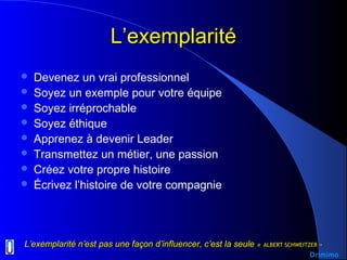 L’exemplaritéL’exemplarité
 Devenez un vrai professionnel
 Soyez un exemple pour votre équipe
 Soyez irréprochable
 Soyez éthique
 Apprenez à devenir Leader
 Transmettez un métier, une passion
 Créez votre propre histoire
 Écrivez l’histoire de votre compagnie
L’exemplarité n’est pas une façon d’influencer, c’est la seuleL’exemplarité n’est pas une façon d’influencer, c’est la seule «« ALBERT SCHWEITZER ALBERT SCHWEITZER »»
Drimimo
 