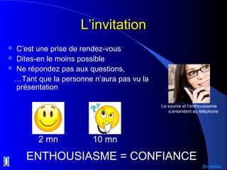 L’invitationL’invitation
 C’est une prise de rendez-vous
 Dites-en le moins possible
 Ne répondez pas aux questions,
…Tant que la personne n’aura pas vu la
présentation
ENTHOUSIASME = CONFIANCE
2 mn 10 mn
Le sourire et l’enthousiasme
s’entendent au téléphone
Drimimo
 
