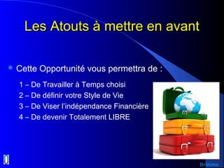 Les Atouts à mettre en avantLes Atouts à mettre en avant
 Cette Opportunité vous permettra de :
1 – De Travailler à Temps choisi
2 – De définir votre Style de Vie
3 – De Viser l’indépendance Financière
4 – De devenir Totalement LIBRE
Drimimo
 