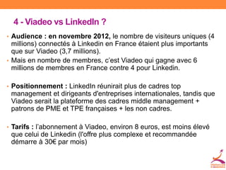 4 - Viadeo vs LinkedIn ?
• Audience : en novembre 2012, le nombre de visiteurs uniques (4
millions) connectés à Linkedin en France étaient plus importants
que sur Viadeo (3,7 millions).
• Mais en nombre de membres, c’est Viadeo qui gagne avec 6
millions de membres en France contre 4 pour Linkedin.
• Positionnement : LinkedIn réunirait plus de cadres top
management et dirigeants d'entreprises internationales, tandis que
Viadeo serait la plateforme des cadres middle management +
patrons de PME et TPE françaises + les non cadres.
• Tarifs : l’abonnement à Viadeo, environ 8 euros, est moins élevé
que celui de Linkedin (l'offre plus complexe et recommandée
démarre à 30€ par mois)
 