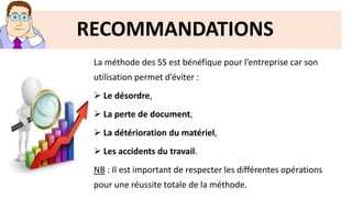 RECOMMANDATIONS
La méthode des 5S est bénéfique pour l’entreprise car son
utilisation permet d’éviter :
 Le désordre,
 La perte de document,
 La détérioration du matériel,
 Les accidents du travail.
NB : Il est important de respecter les différentes opérations
pour une réussite totale de la méthode.
 
