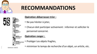 RECOMMANDATIONS
Opération débarrasser-trier :
• Ne pas hésiter à jeter,
• Chacun doit participer activement : informer et solliciter le
personnel concerné.
Opération ranger :
• Protéger Les objets fragiles,
• minimiser le temps de recherche d’un objet, un article, etc.
 
