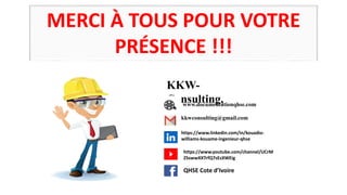 MERCI À TOUS POUR VOTRE
PRÉSENCE !!!
KKW-
Consulting,
www.documentationqhse.com
kkwconsulting@gmail.com
https://www.linkedin.com/in/kouadio-
williams-kouame-ingenieur-qhse
https://www.youtube.com/channel/UCrM
ZSswwXXTrfQ7sEsXWEig
QHSE Cote d’Ivoire
 