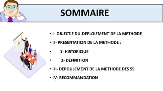 • I- OBJECTIF DU DEPLOIEMENT DE LA METHODE
• II- PRESENTATION DE LA METHODE :
• 1- HISTORIQUE
• 2- DEFINITION
• III- DEROULEMENT DE LA METHODE DES 5S
• IV- RECOMMANDATION
SOMMAIRE
 