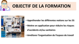 • Appréhender les différentes notions sur les 5S
• Mettre en application pour réduire les risques
d'accidents et/ou sanitaires
• Améliorer l’organisation de l’espace de travail
OBJECTIF DE LA FORMATION
 