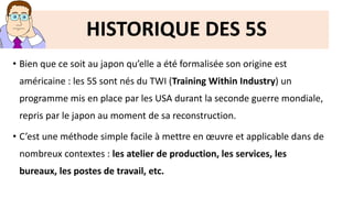 • Bien que ce soit au japon qu’elle a été formalisée son origine est
américaine : les 5S sont nés du TWI (Training Within Industry) un
programme mis en place par les USA durant la seconde guerre mondiale,
repris par le japon au moment de sa reconstruction.
• C’est une méthode simple facile à mettre en œuvre et applicable dans de
nombreux contextes : les atelier de production, les services, les
bureaux, les postes de travail, etc.
HISTORIQUE DES 5S
 