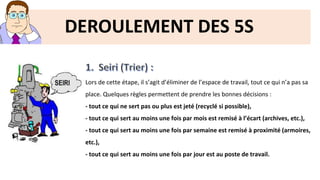 DEROULEMENT DES 5S
Lors de cette étape, il s’agit d’éliminer de l’espace de travail, tout ce qui n’a pas sa
place. Quelques règles permettent de prendre les bonnes décisions :
- tout ce qui ne sert pas ou plus est jeté (recyclé si possible),
- tout ce qui sert au moins une fois par mois est remisé à l’écart (archives, etc.),
- tout ce qui sert au moins une fois par semaine est remisé à proximité (armoires,
etc.),
- tout ce qui sert au moins une fois par jour est au poste de travail.
 