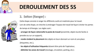 DEROULEMENT DES 5S
Cette étape consiste à ranger les différents outils et matériels pour le travail.
Lors de cette étape, on cherche à aménager l’espace de travail de façon à éviter les pertes
de temps et d’énergie. Les règles sont :
- arranger de façon rationnelle le poste de travail (proximité, objets lourds faciles à
prendre ou sur un support),
- rendre évident le placement des objets en leurs donnant un nom et une place
(étiquettes, etc.),
- les objets d’utilisation fréquente doivent être près de l’opérateur,
- délimiter les zones de travail (stockage, circulation, parking, etc.).
 