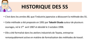 • C’est dans les années 80, que l’industrie japonaise a découvert la méthode des 5S.
• Cette méthode a été proposée en 1991 par Takashi Osada auteur de plusieurs
ouvrages, né le 1ER avril 1907 et décédé le 3 octobre 1998.
• Elle a été formalisé dans les ateliers industriels de Toyota, entreprise
remarquablement active en matière de formalisation des méthodes de travail.
HISTORIQUE DES 5S
 