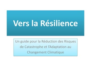 Vers la Résilience
Un guide pour la Réduction des Risques
de Catastrophe et l’Adaptation au
Changement Climatique
 