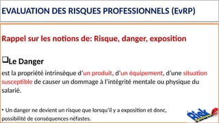 EVALUATION DES RISQUES PROFESSIONNELS (EvRP)
Rappel sur les notions de: Risque, danger, exposition
Le Danger
est la propriété intrinsèque d’un produit, d’un équipement, d’une situation
susceptible de causer un dommage à l’intégrité mentale ou physique du
salarié.
• Un danger ne devient un risque que lorsqu’il y a exposition et donc,
possibilité de conséquences néfastes.
 