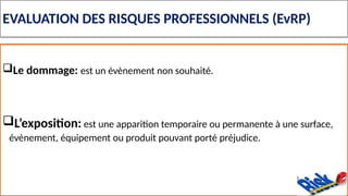 EVALUATION DES RISQUES PROFESSIONNELS (EvRP)
Le dommage: est un évènement non souhaité.
L’exposition: est une apparition temporaire ou permanente à une surface,
évènement, équipement ou produit pouvant porté préjudice.
 
