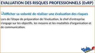 EVALUATION DES RISQUES PROFESSIONNELS (EvRP)
Afficher sa volonté de réaliser une évaluation des risques
Lors de l’étape de préparation de l’évaluation, le chef d’entreprise
s’engage sur les objectifs, les moyens et les modalités d’organisation et
de communication.
 